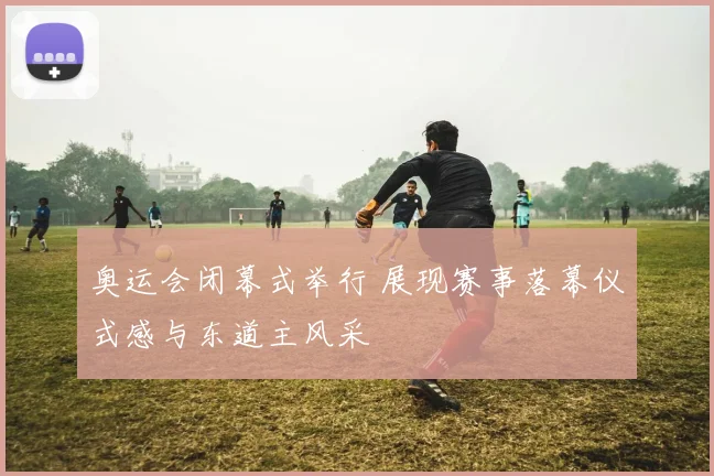 奥运会闭幕式举行 展现赛事落幕仪式感与东道主风采