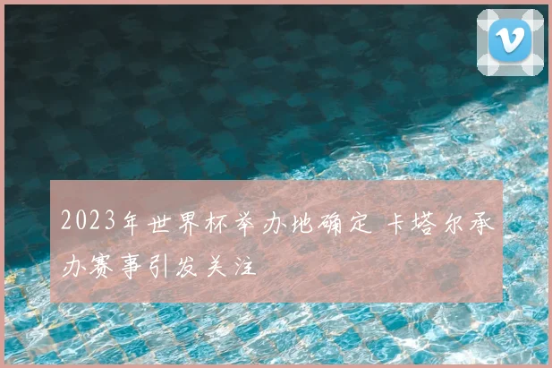 2023年世界杯举办地确定 卡塔尔承办赛事引发关注