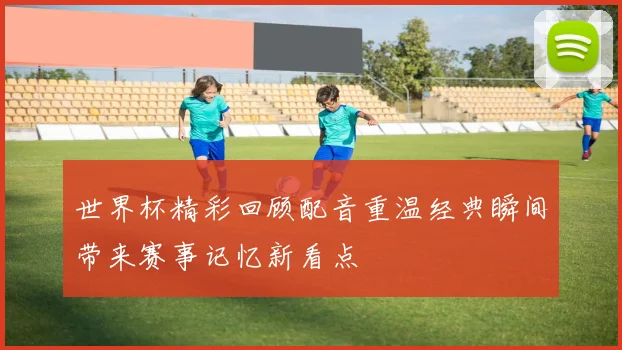 世界杯精彩回顾配音重温经典瞬间带来赛事记忆新看点