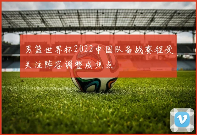 男篮世界杯2022中国队备战赛程受关注阵容调整成焦点
