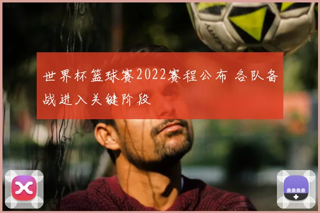 世界杯篮球赛2022赛程公布 各队备战进入关键阶段