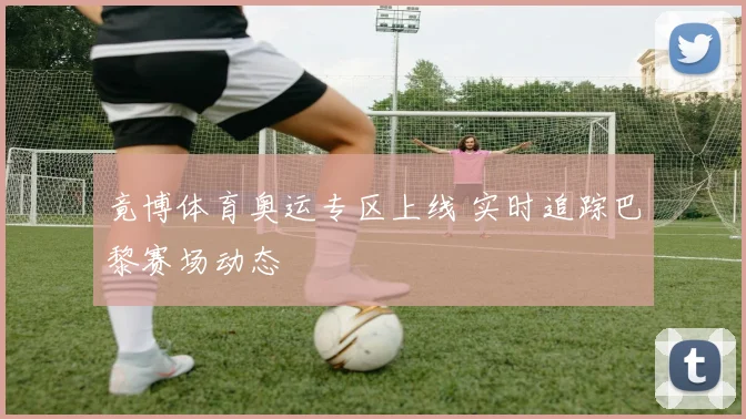 竟博体育奥运专区上线 实时追踪巴黎赛场动态