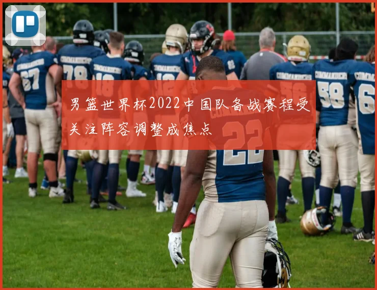 男篮世界杯2022中国队备战赛程受关注阵容调整成焦点