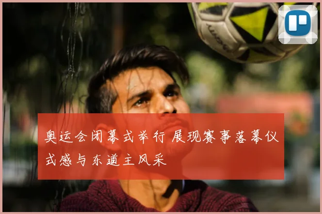 奥运会闭幕式举行 展现赛事落幕仪式感与东道主风采