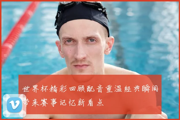 世界杯精彩回顾配音重温经典瞬间带来赛事记忆新看点