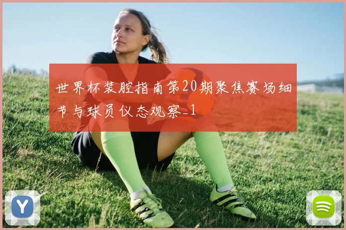世界杯装腔指南第20期聚焦赛场细节与球员仪态观察_1
