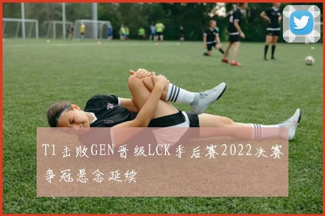 T1击败GEN晋级LCK季后赛2022决赛争冠悬念延续