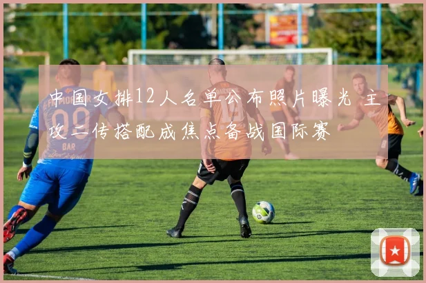 中国女排12人名单公布照片曝光 主攻二传搭配成焦点备战国际赛