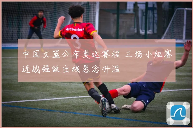 中国女篮公布奥运赛程 三场小组赛连战强敌出线悬念升温