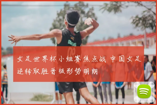 女足世界杯小组赛焦点战 中国女足逆转取胜晋级形势明朗