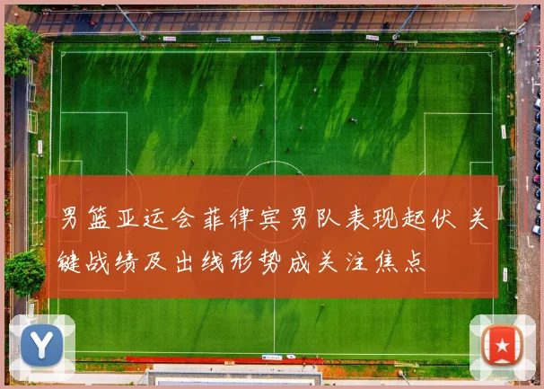 男篮亚运会菲律宾男队表现起伏 关键战绩及出线形势成关注焦点