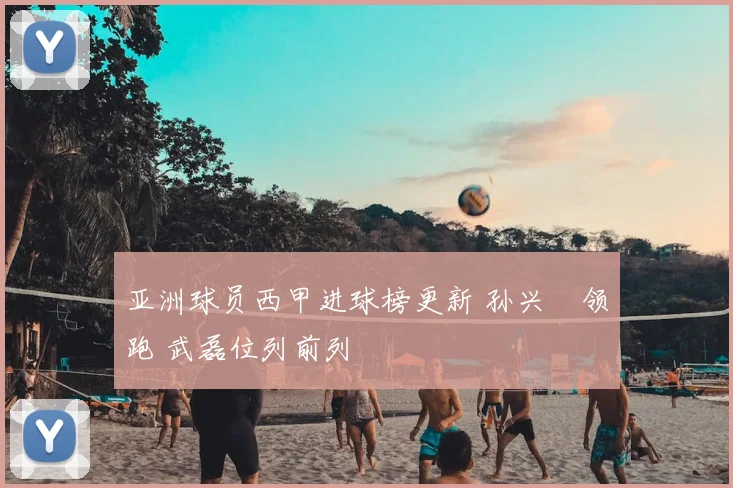 亚洲球员西甲进球榜更新 孙兴慜领跑 武磊位列前列
