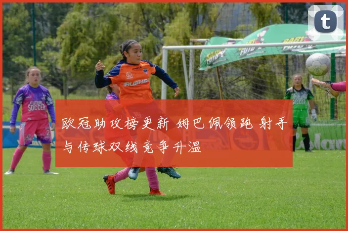 欧冠助攻榜更新 姆巴佩领跑 射手与传球双线竞争升温