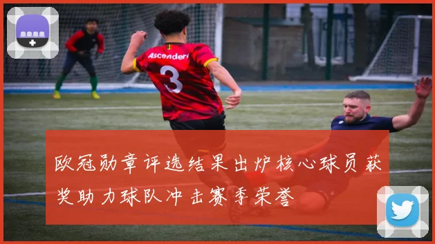 欧冠勋章评选结果出炉核心球员获奖助力球队冲击赛季荣誉
