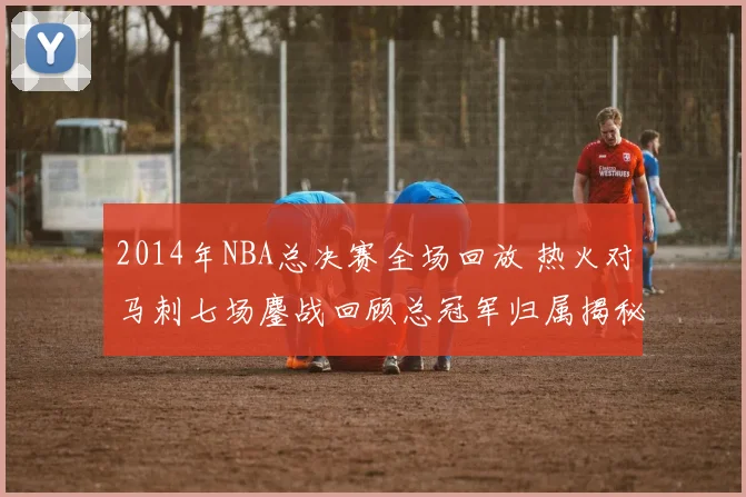 2014年NBA总决赛全场回放 热火对马刺七场鏖战回顾总冠军归属揭秘
