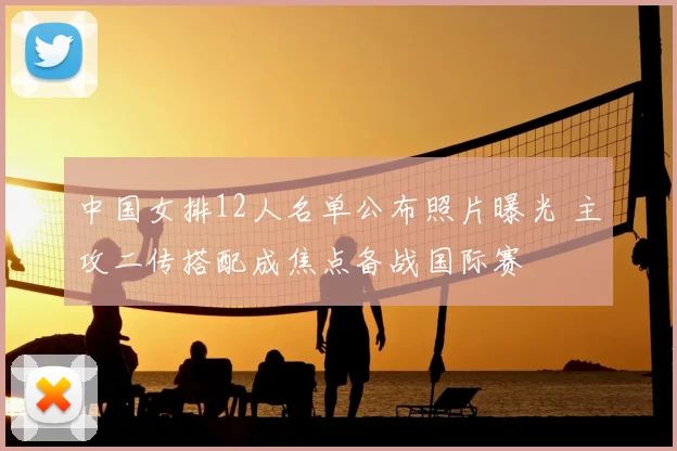 中国女排12人名单公布照片曝光 主攻二传搭配成焦点备战国际赛