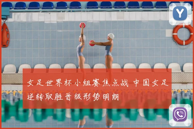 女足世界杯小组赛焦点战 中国女足逆转取胜晋级形势明朗