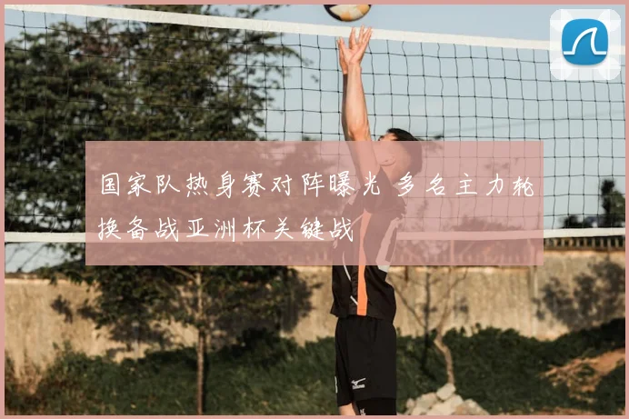 国家队热身赛对阵曝光 多名主力轮换备战亚洲杯关键战