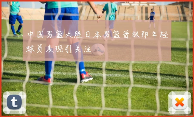 中国男篮大胜日本男篮晋级即年轻球员表现引关注