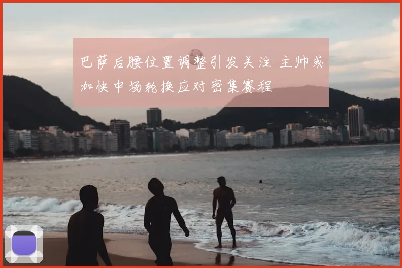 巴萨后腰位置调整引发关注 主帅或加快中场轮换应对密集赛程