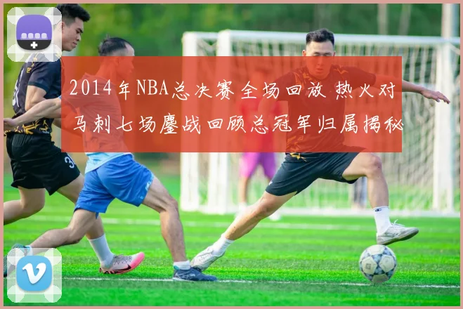2014年NBA总决赛全场回放 热火对马刺七场鏖战回顾总冠军归属揭秘