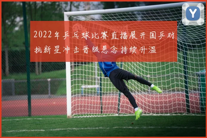 2022年乒乓球比赛直播展开国乒对抗新星冲击晋级悬念持续升温