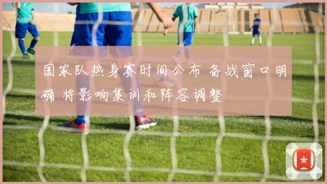 国家队热身赛时间公布 备战窗口明确 将影响集训和阵容调整