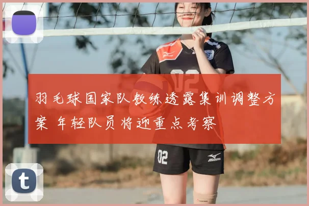 羽毛球国家队教练透露集训调整方案 年轻队员将迎重点考察