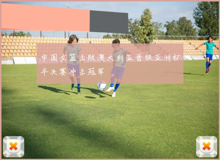 中国女篮击败澳大利亚晋级亚洲杯半决赛冲击冠军