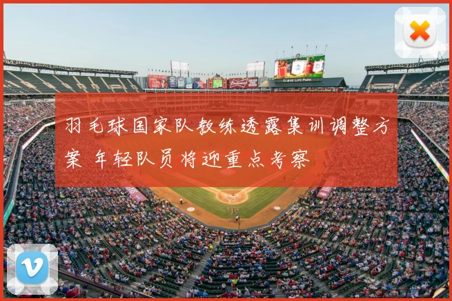 羽毛球国家队教练透露集训调整方案 年轻队员将迎重点考察