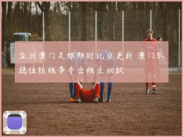 亚洲澳门足球即时比分更新 澳门队稳住防线争夺出线主动权