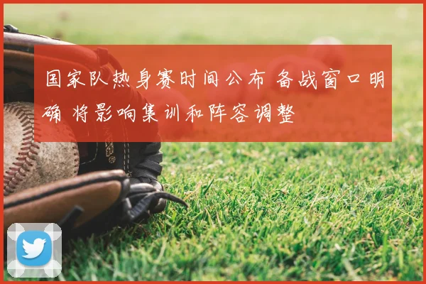 国家队热身赛时间公布 备战窗口明确 将影响集训和阵容调整