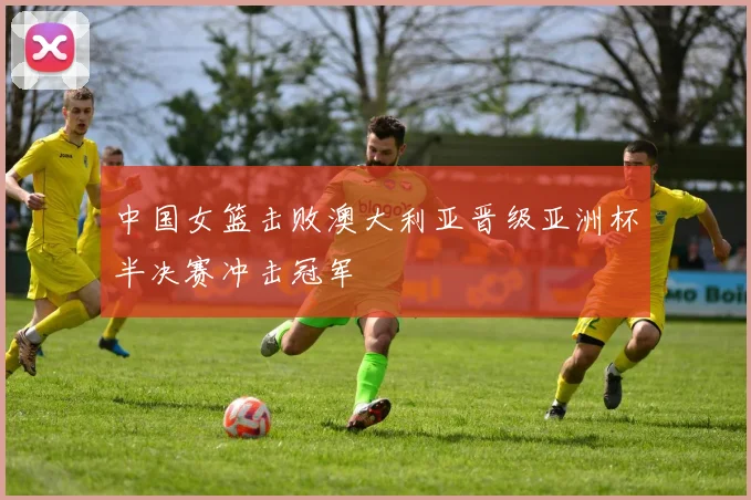中国女篮击败澳大利亚晋级亚洲杯半决赛冲击冠军