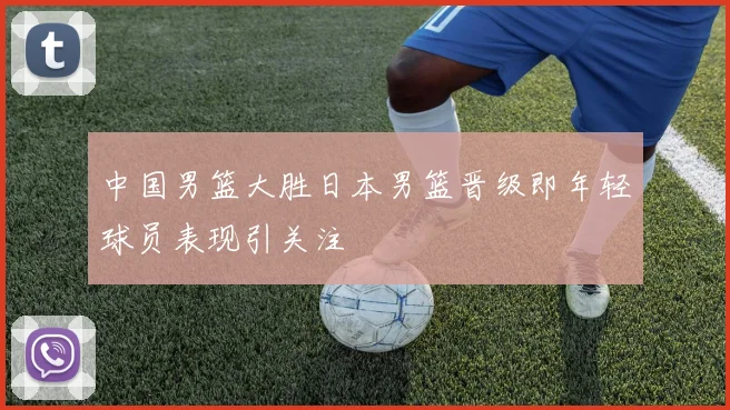 中国男篮大胜日本男篮晋级即年轻球员表现引关注