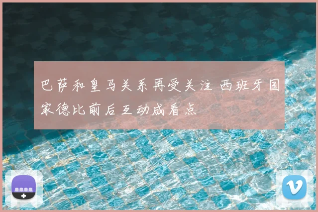 巴萨和皇马关系再受关注 西班牙国家德比前后互动成看点